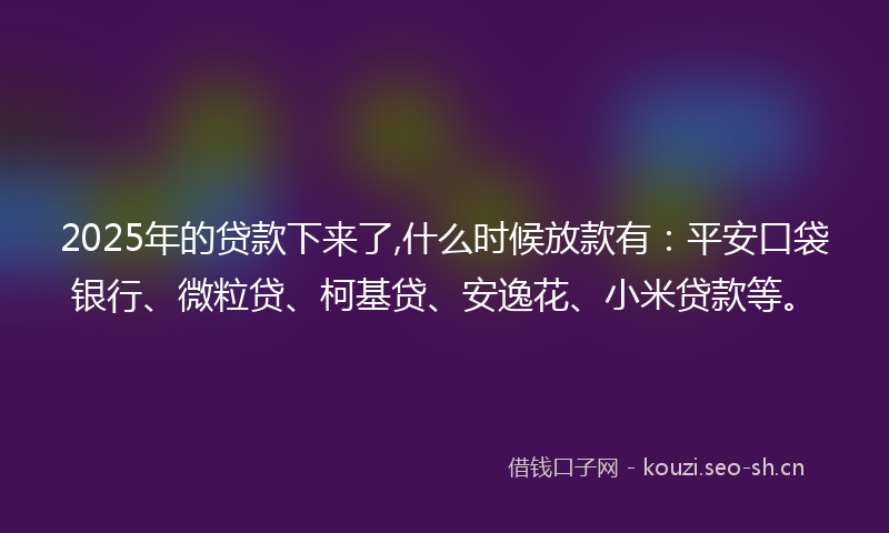 2025年的贷款下来了,什么时候放款有：平安口袋银行、微粒贷、柯基贷、安逸花、小米贷款等。