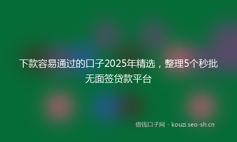 下款容易通过的口子2025年精选,整理5个秒批无面签贷款平台