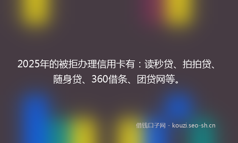 2025年的被拒办理信用卡有:读秒贷、拍拍贷、随身贷、360借条、团贷网等。
