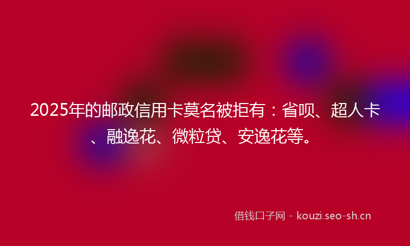 2025年的邮政信用卡莫名被拒有:省呗、超人卡、融逸花、微粒贷、安逸花等。