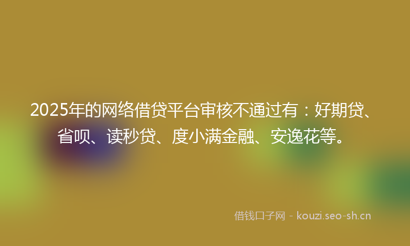 2025年的网络借贷平台审核不通过有：好期贷、省呗、读秒贷、度小满金融、安逸花等。