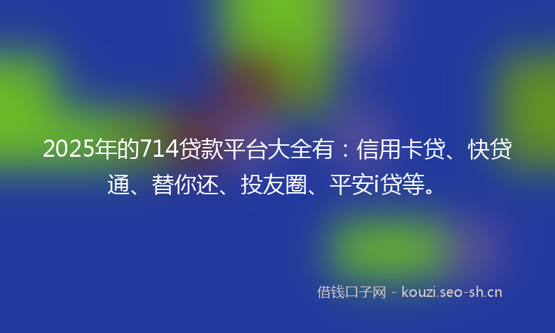 2025年的714贷款平台大全有：信用卡贷、快贷通、替你还、投友圈、平安i贷等。