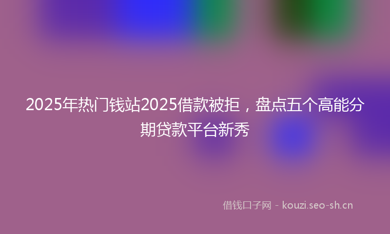 2025年热门钱站2025借款被拒，盘点五个高能分期贷款平台新秀