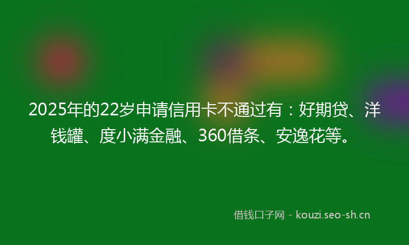2025年的22岁申请信用卡不通过有：好期贷、洋钱罐、度小满金融、360借条、安逸花等。