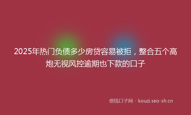 2025年热门负债多少房贷容易被拒，整合五个高炮无视风控逾期也下款的口子