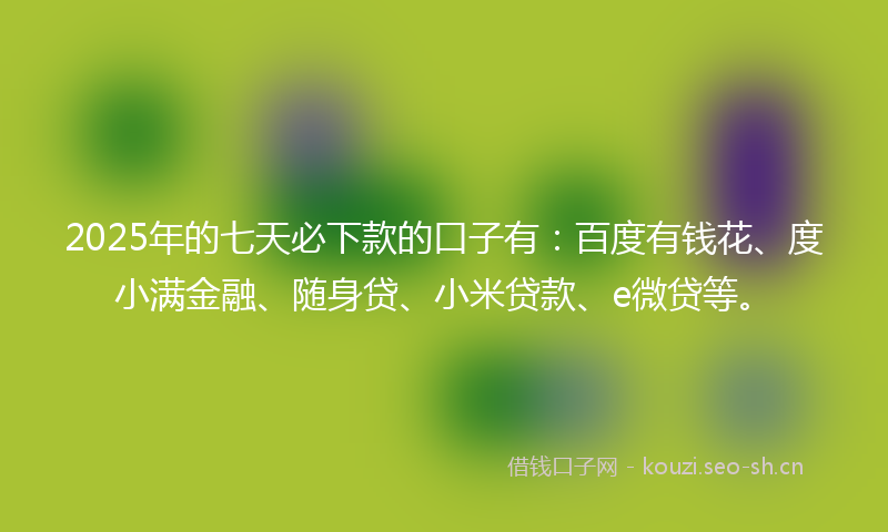 2025年的七天必下款的口子有：百度有钱花、度小满金融、随身贷、小米贷款、e微贷等。