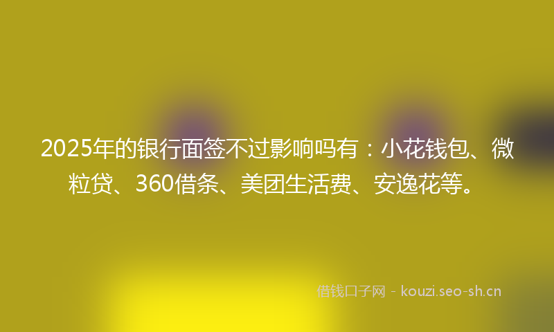 2025年的银行面签不过影响吗有：小花钱包、微粒贷、360借条、美团生活费、安逸花等。