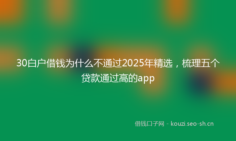 30白户借钱为什么不通过2025年精选，梳理五个贷款通过高的app
