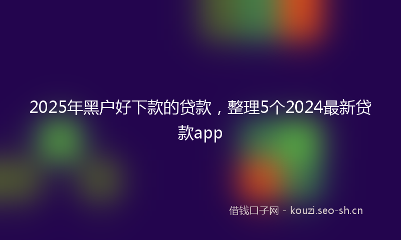 2025年黑户好下款的贷款,整理5个2024最新贷款app