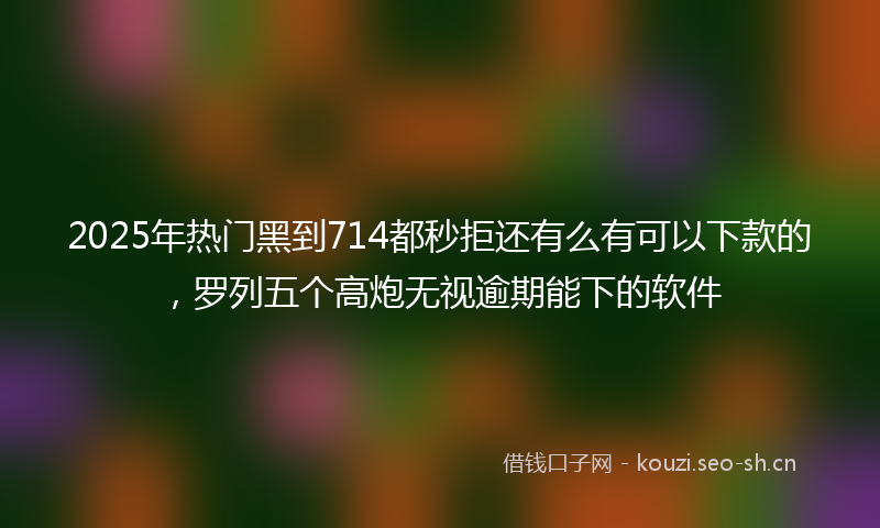 2025年热门黑到714都秒拒还有么有可以下款的，罗列五个高炮无视逾期能下的软件