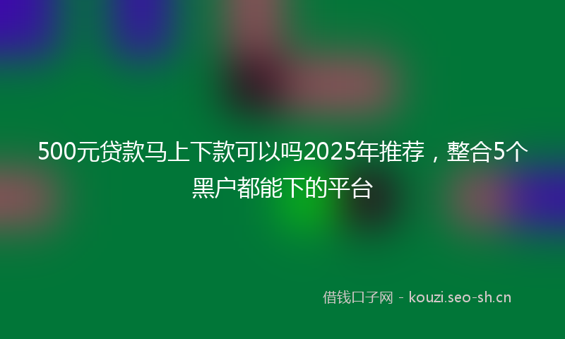 500元贷款马上下款可以吗2025年推荐，整合5个黑户都能下的平台