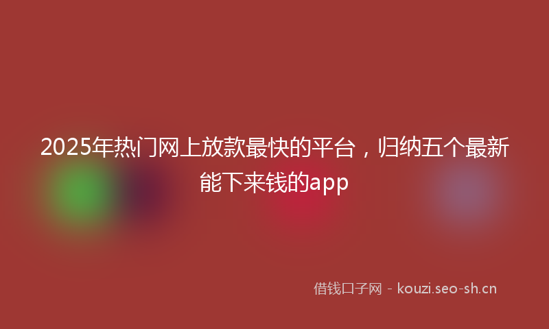 2025年热门网上放款最快的平台，归纳五个最新能下来钱的app