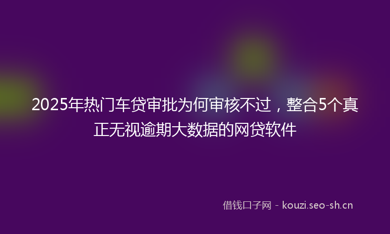 2025年热门车贷审批为何审核不过，整合5个真正无视逾期大数据的网贷软件