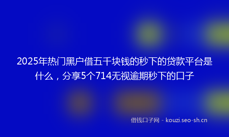 2025年热门黑户借五千块钱的秒下的贷款平台是什么，分享5个714无视逾期秒下的口子