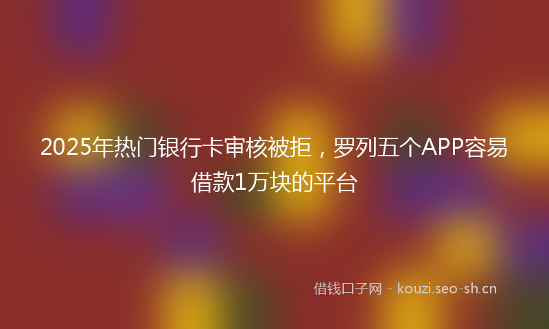 2025年热门银行卡审核被拒，罗列五个APP容易借款1万块的平台