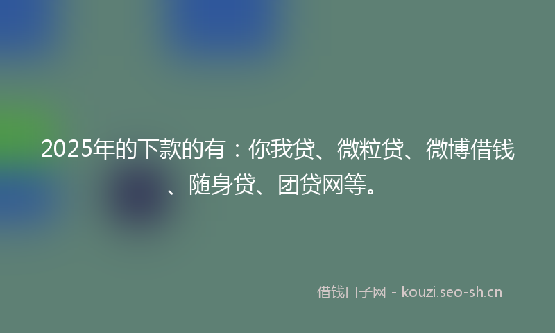 2025年的下款的有:你我贷、微粒贷、微博借钱、随身贷、团贷网等。
