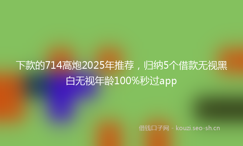 下款的714高炮2025年推荐，归纳5个借款无视黑白无视年龄100%秒过app