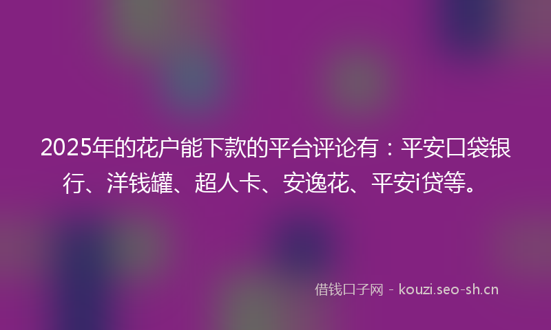 2025年的花户能下款的平台评论有：平安口袋银行、洋钱罐、超人卡、安逸花、平安i贷等。