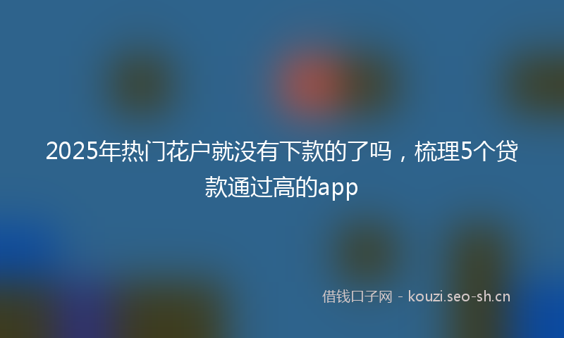 2025年热门花户就没有下款的了吗，梳理5个贷款通过高的app