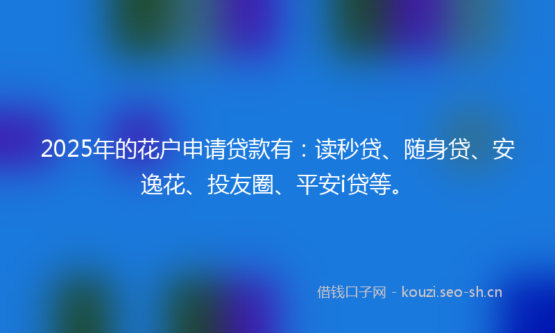 2025年的花户申请贷款有：读秒贷、随身贷、安逸花、投友圈、平安i贷等。