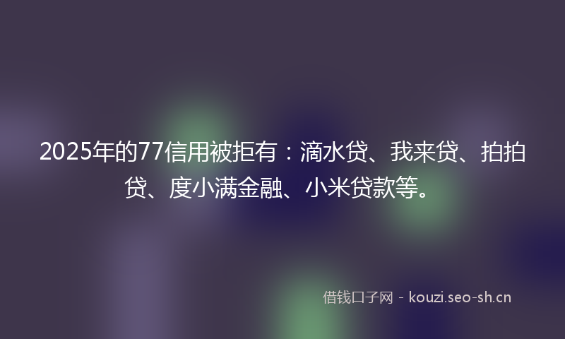 2025年的77信用被拒有：滴水贷、我来贷、拍拍贷、度小满金融、小米贷款等。