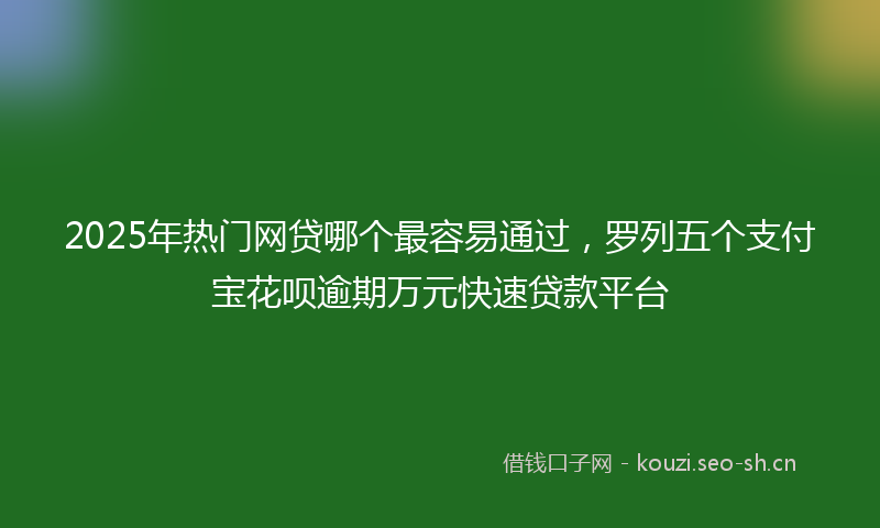 2025年热门网贷哪个最容易通过，罗列五个支付宝花呗逾期万元快速贷款平台