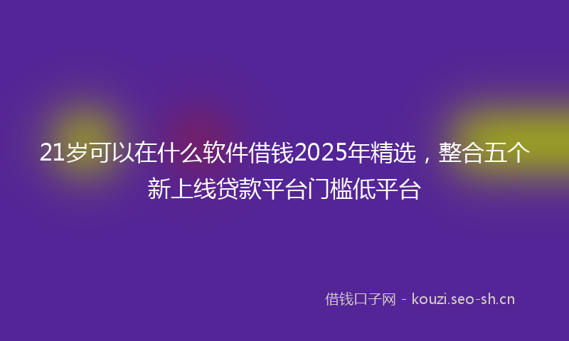 21岁可以在什么软件借钱2025年精选,整合五个新上线贷款平台门槛低平台