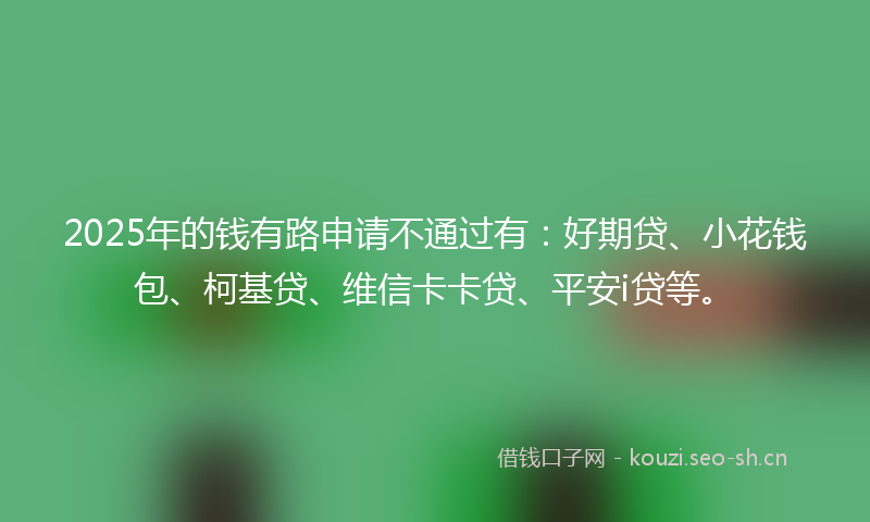 2025年的钱有路申请不通过有：好期贷、小花钱包、柯基贷、维信卡卡贷、平安i贷等。