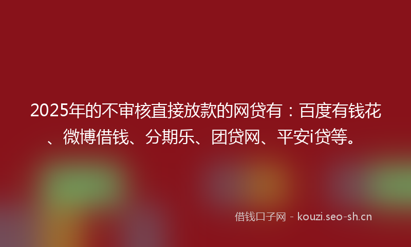 2025年的不审核直接放款的网贷有：百度有钱花、微博借钱、分期乐、团贷网、平安i贷等。