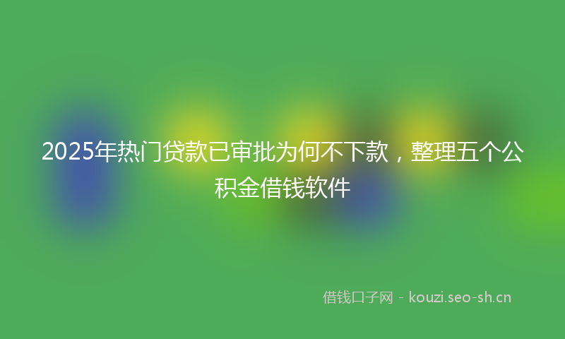 2025年热门贷款已审批为何不下款，整理五个公积金借钱软件