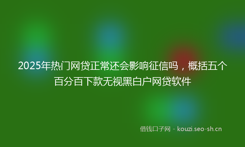 2025年热门网贷正常还会影响征信吗，概括五个百分百下款无视黑白户网贷软件