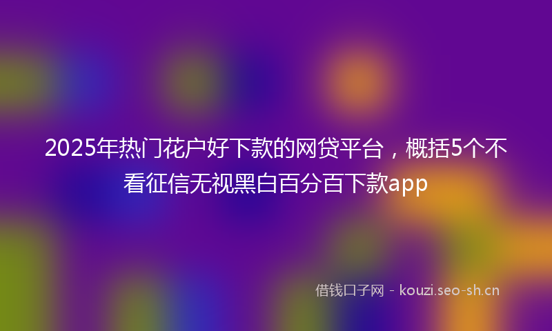 2025年热门花户好下款的网贷平台，概括5个不看征信无视黑白百分百下款app