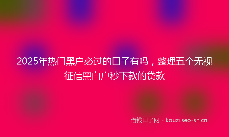 2025年热门黑户必过的口子有吗，整理五个无视征信黑白户秒下款的贷款