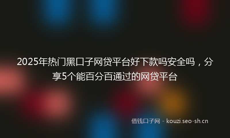 2025年热门黑口子网贷平台好下款吗安全吗，分享5个能百分百通过的网贷平台