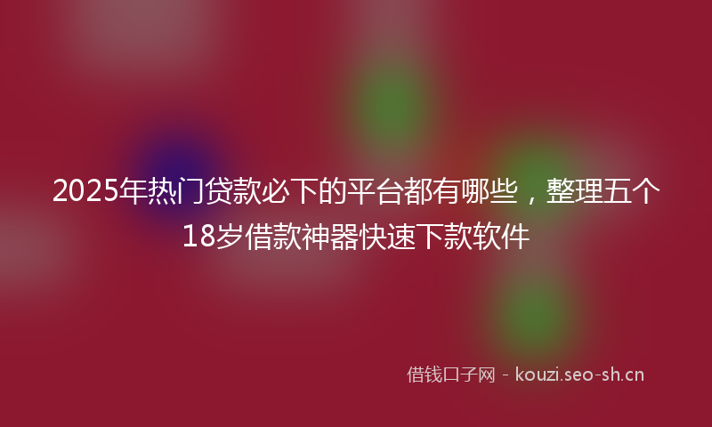 2025年热门贷款必下的平台都有哪些，整理五个18岁借款神器快速下款软件