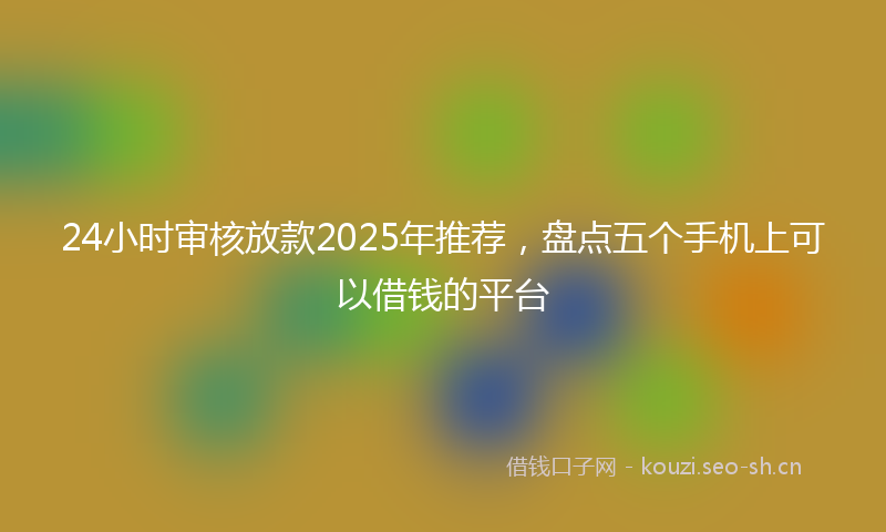 24小时审核放款2025年推荐，盘点五个手机上可以借钱的平台