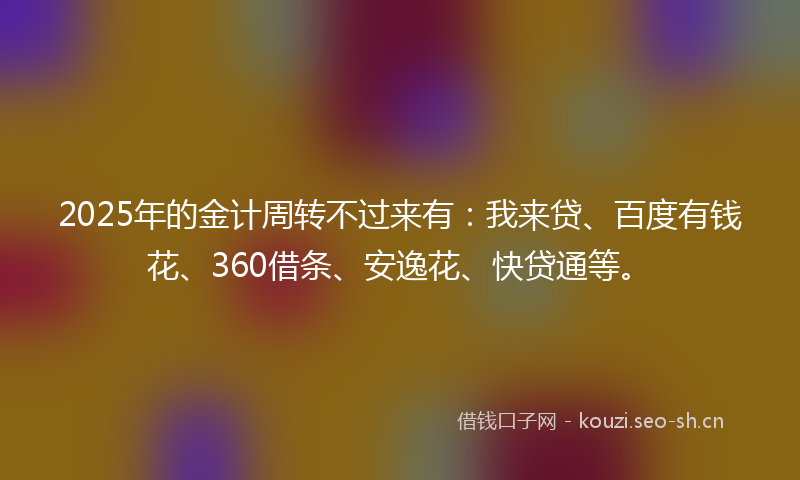 2025年的金计周转不过来有：我来贷、百度有钱花、360借条、安逸花、快贷通等。