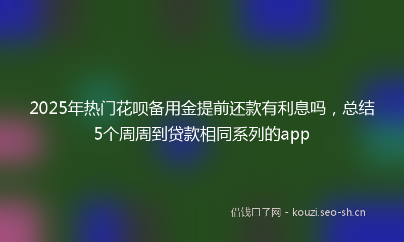 2025年热门花呗备用金提前还款有利息吗，总结5个周周到贷款相同系列的app