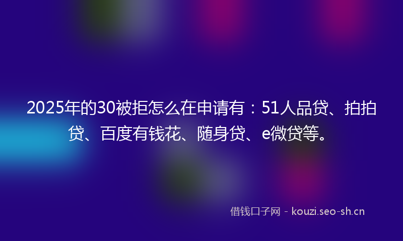 2025年的30被拒怎么在申请有：51人品贷、拍拍贷、百度有钱花、随身贷、e微贷等。
