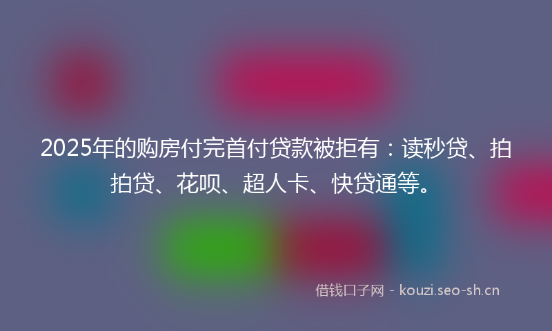 2025年的购房付完首付贷款被拒有：读秒贷、拍拍贷、花呗、超人卡、快贷通等。
