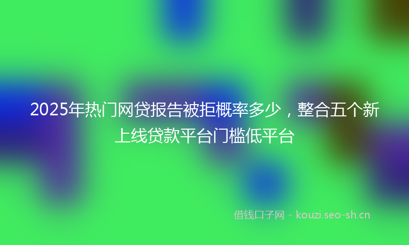 2025年热门网贷报告被拒概率多少，整合五个新上线贷款平台门槛低平台