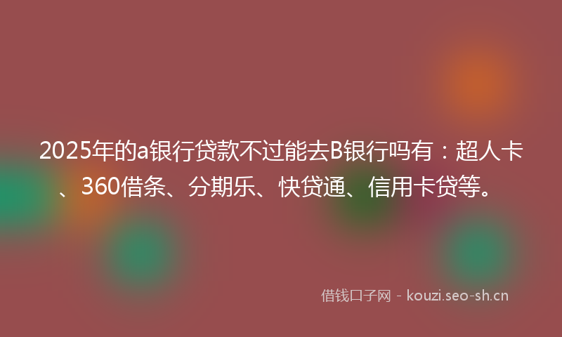 2025年的a银行贷款不过能去B银行吗有：超人卡、360借条、分期乐、快贷通、信用卡贷等。