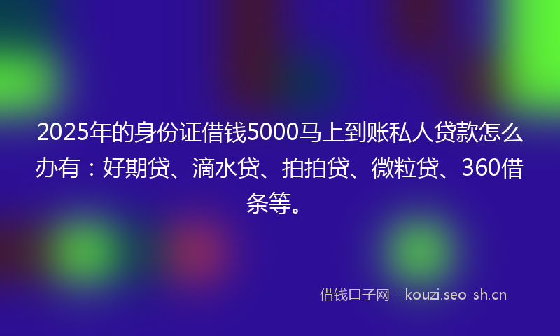 2025年的身份证借钱5000马上到账私人贷款怎么办有：好期贷、滴水贷、拍拍贷、微粒贷、360借条等。