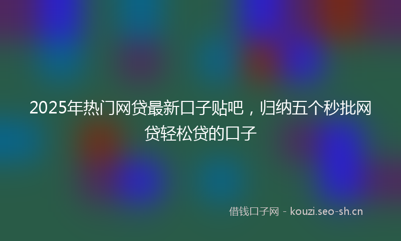2025年热门网贷最新口子贴吧，归纳五个秒批网贷轻松贷的口子
