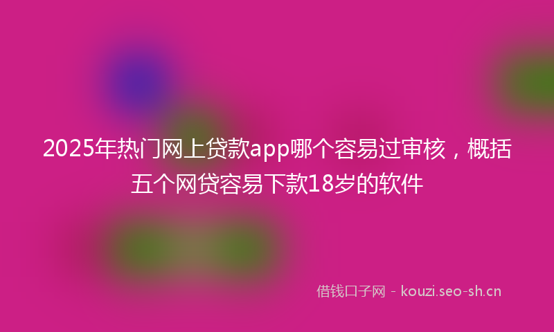 2025年热门网上贷款app哪个容易过审核，概括五个网贷容易下款18岁的软件