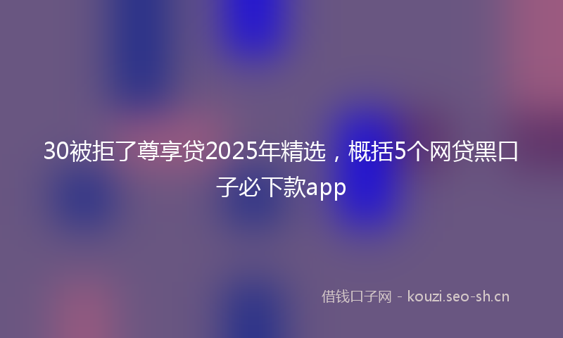 30被拒了尊享贷2025年精选，概括5个网贷黑口子必下款app