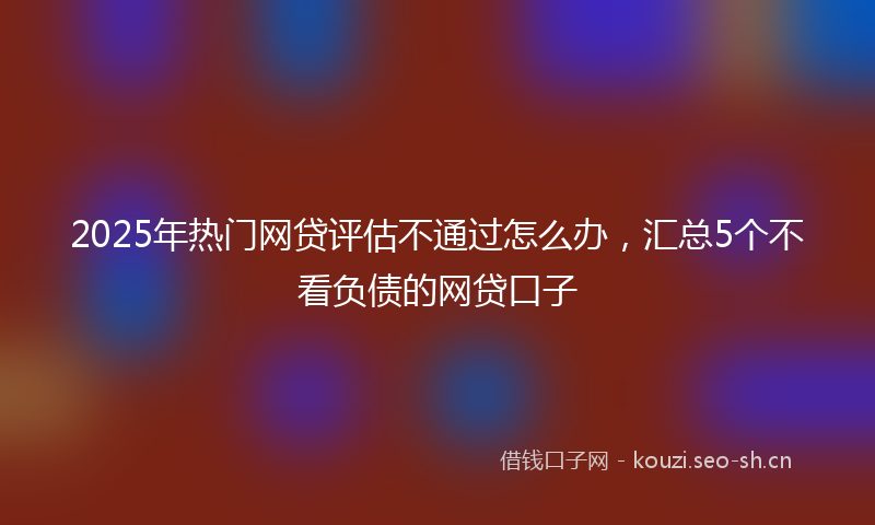 2025年热门网贷评估不通过怎么办，汇总5个不看负债的网贷口子
