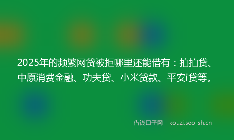 2025年的频繁网贷被拒哪里还能借有：拍拍贷、中原消费金融、功夫贷、小米贷款、平安i贷等。