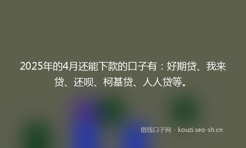 2025年的4月还能下款的口子有:好期贷、我来贷、还呗、柯基贷、人人贷等。