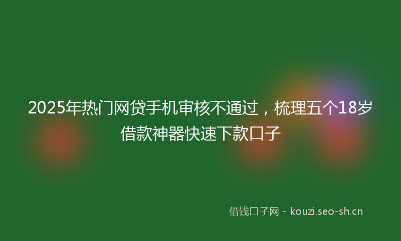 2025年热门网贷手机审核不通过，梳理五个18岁借款神器快速下款口子